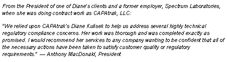 Text Box: From the President of one of Diane’s clients and a former employer, Spectrum Laboratories, when she was doing contract work as CAPAtrak, LLC:  “We relied upon CAPAtrak’s Diane Kulisek to help us address several highly technical regulatory compliance concerns. Her work was thorough and was completed exactly as promised. I would recommend her services to any company wanting to be confident that all of the necessary actions have been taken to satisfy customer quality or regulatory requirements.”  — Anthony MacDonald, President