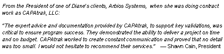 Text Box: From the President of one of Diane’s clients, Arbios Systems,  when she was doing contract work as CAPAtrak, LLC:  “The expert advice and documentation provided by CAPAtrak, to support key validations, was critical to ensure program success. They demonstrated the ability to deliver a project on time and on budget. CAPAtrak worked to create constant communication and proved that no detail was too small. I would not hesitate to recommend their services.”    — Shawn Cain, President