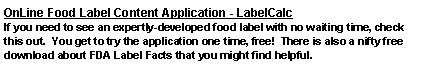 Text Box: OnLine Food Label Content Application - LabelCalcIf you need to see an expertly-developed food label with no waiting time, check this out.  You get to try the application one time, free!  There is also a nifty free download about FDA Label Facts that you might find helpful.