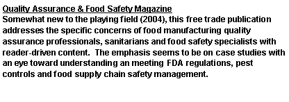 Text Box: Quality Assurance & Food Safety MagazineSomewhat new to the playing field (2004), this free trade publication addresses the specific concerns of food manufacturing quality assurance professionals, sanitarians and food safety specialists with reader-driven content.  The emphasis seems to be on case studies with an eye toward understanding an meeting FDA regulations, pest controls and food supply chain safety management.