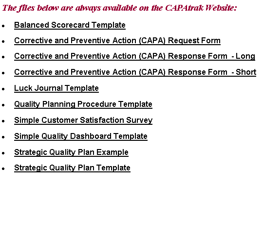Text Box: The files below are always available on the CAPAtrak Website:Balanced Scorecard TemplateCorrective and Preventive Action (CAPA) Request FormCorrective and Preventive Action (CAPA) Response Form  - LongCorrective and Preventive Action (CAPA) Response Form  - ShortLuck Journal TemplateQuality Planning Procedure TemplateSimple Customer Satisfaction SurveySimple Quality Dashboard TemplateStrategic Quality Plan ExampleStrategic Quality Plan Template